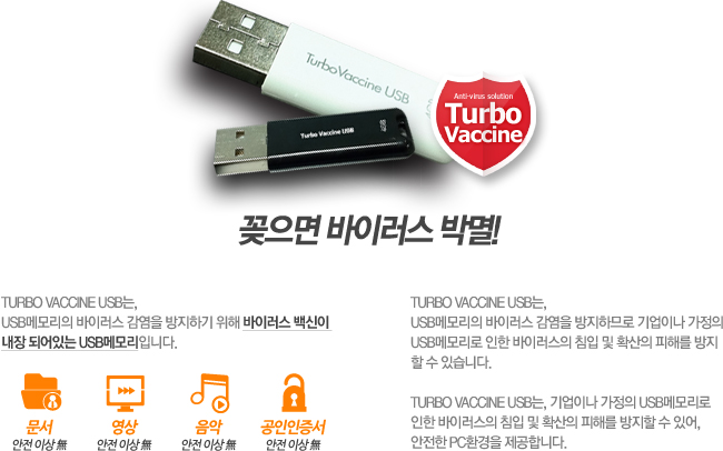 Turbo vaccine USB는, USB메모리의 바이러스 감염을 방지하기 위해 바이러스 백신이 내장 되어있는 USB메모리입니다. Turbo vaccine USB는, USB메모리의 바이러스 감염을 방지하므로 기업이나 가정의 USB메모리로 인한 바이러스의 침입 및 확산의 피해를 방지 할 수 있습니다. Turbo vaccine USB는, 기업이나 가정의 USB메모리로 인한 바이러스의 침입 및 확산의 피해를 방지할 수 있어, 안전한 PC환경을 제공합니다